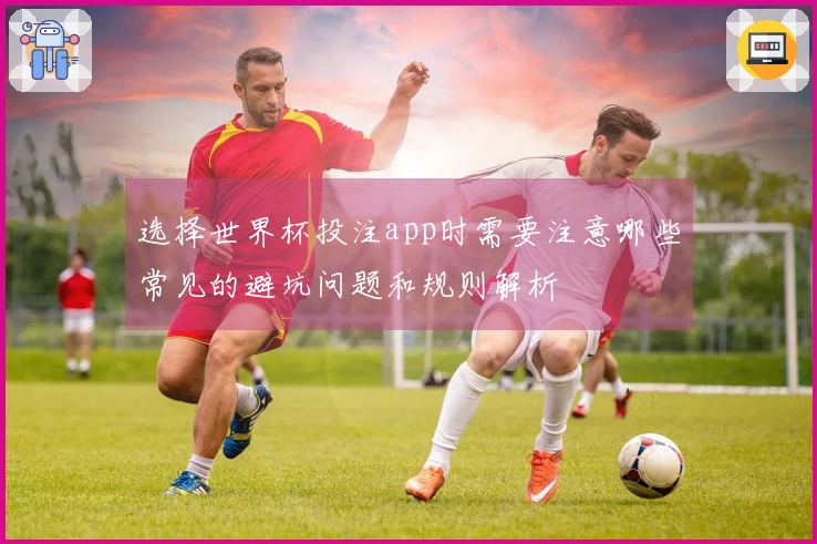 选择世界杯投注app时需要注意哪些常见的避坑问题和规则解析