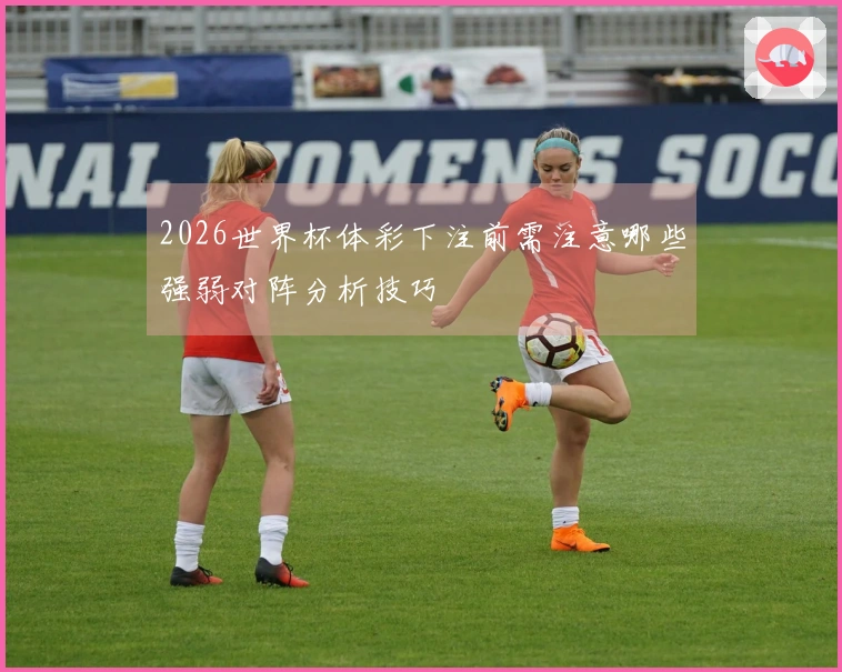 2026世界杯体彩下注前需注意哪些强弱对阵分析技巧